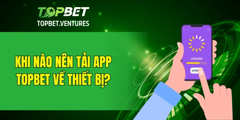 Khi nào nên tải app TOPBET về thiết bị?
