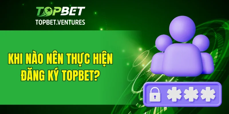 Khi nào nên thực hiện đăng ký TOPBET?