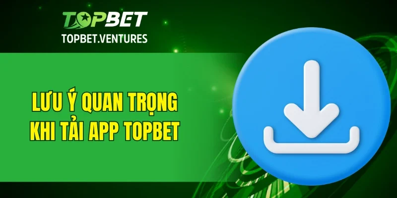 Một số lưu ý quan trọng khi thực hiện tải app TOPBET