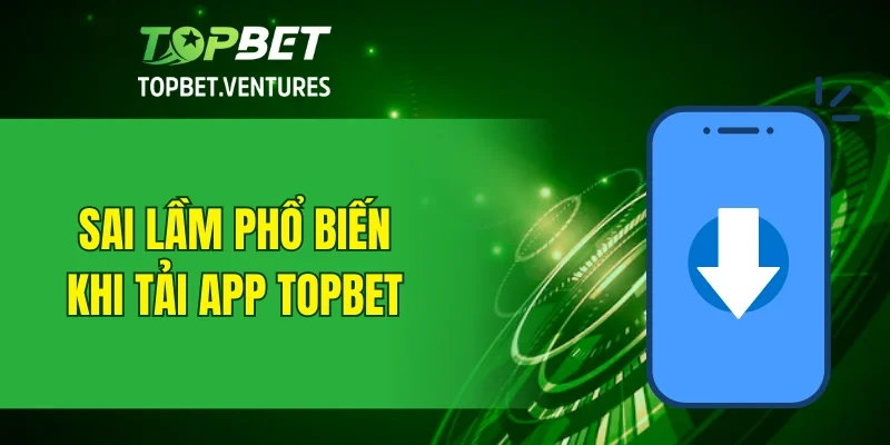 Sai lầm phổ biến khi tải app TOPBET về thiết bị